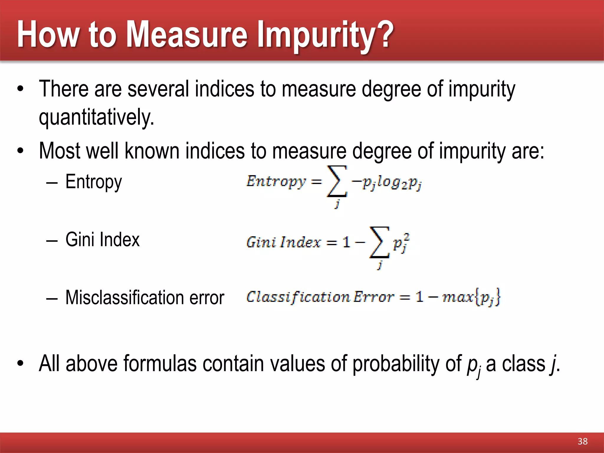 How to Measure Impurity?
• There are several indices to measure degree of impurity
quantitatively.
• Most well known indices to measure degree of impurity are:
– Entropy
– Gini Index
– Misclassification error
• All above formulas contain values of probability of pj a class j.
38
 