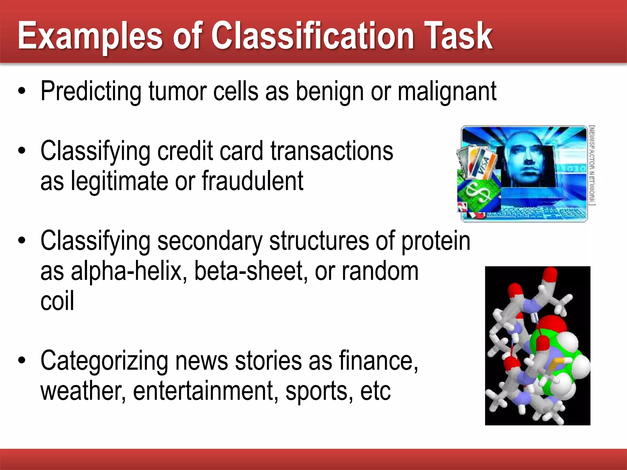Examples of Classification Task
• Predicting tumor cells as benign or malignant
• Classifying credit card transactions
as legitimate or fraudulent
• Classifying secondary structures of protein
as alpha-helix, beta-sheet, or random
coil
• Categorizing news stories as finance,
weather, entertainment, sports, etc
 