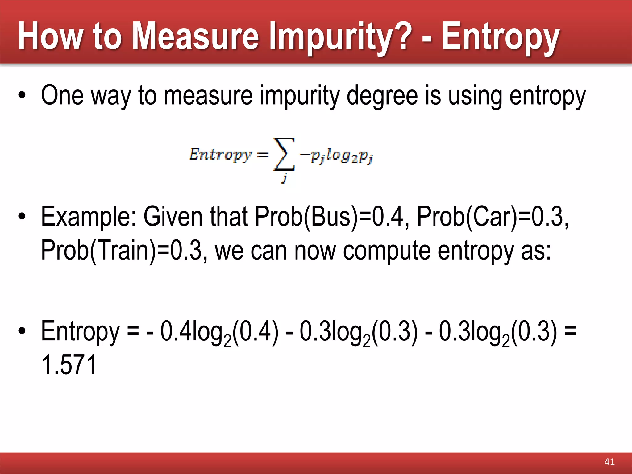How to Measure Impurity? - Entropy
• One way to measure impurity degree is using entropy
• Example: Given that Prob(Bus)=0.4, Prob(Car)=0.3,
Prob(Train)=0.3, we can now compute entropy as:
• Entropy = - 0.4log2(0.4) - 0.3log2(0.3) - 0.3log2(0.3) =
1.571
41
 