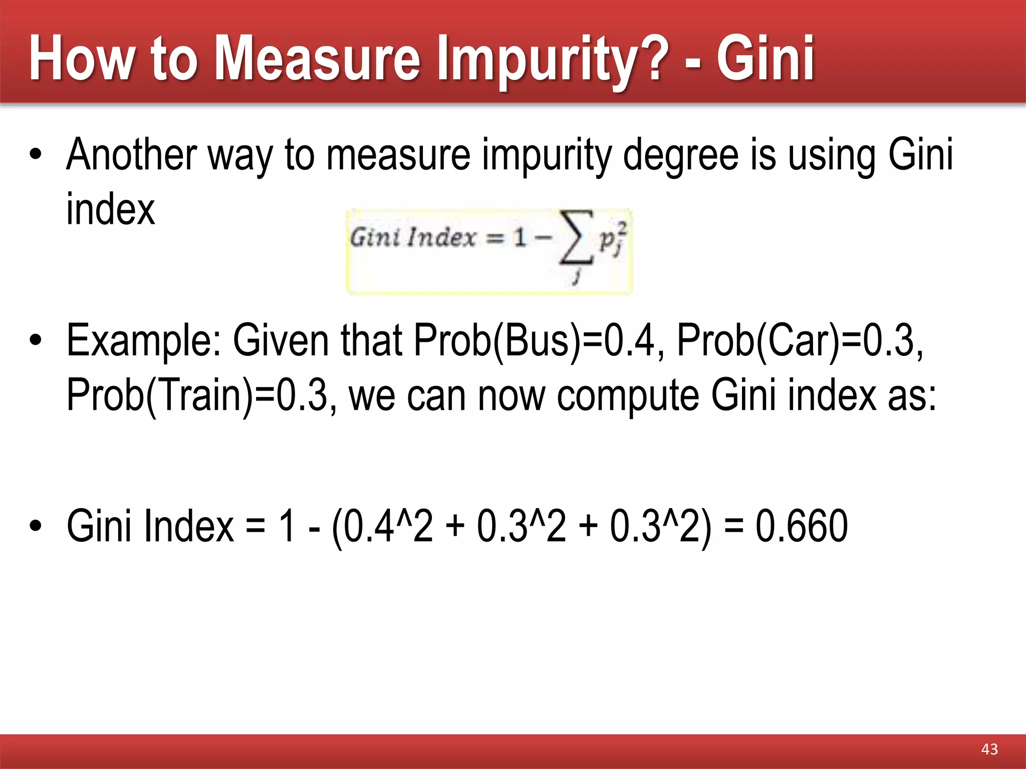 How to Measure Impurity? - Gini
• Another way to measure impurity degree is using Gini
index
• Example: Given that Prob(Bus)=0.4, Prob(Car)=0.3,
Prob(Train)=0.3, we can now compute Gini index as:
• Gini Index = 1 - (0.4^2 + 0.3^2 + 0.3^2) = 0.660
43
 