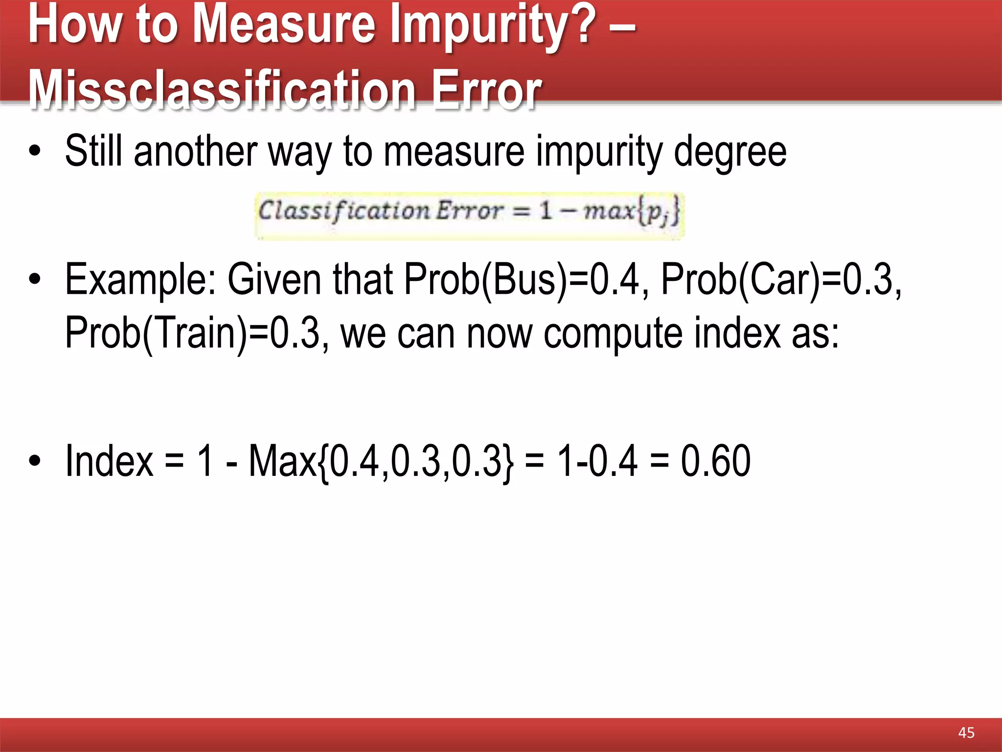 How to Measure Impurity? –
Missclassification Error
• Still another way to measure impurity degree
• Example: Given that Prob(Bus)=0.4, Prob(Car)=0.3,
Prob(Train)=0.3, we can now compute index as:
• Index = 1 - Max{0.4,0.3,0.3} = 1-0.4 = 0.60
45
 