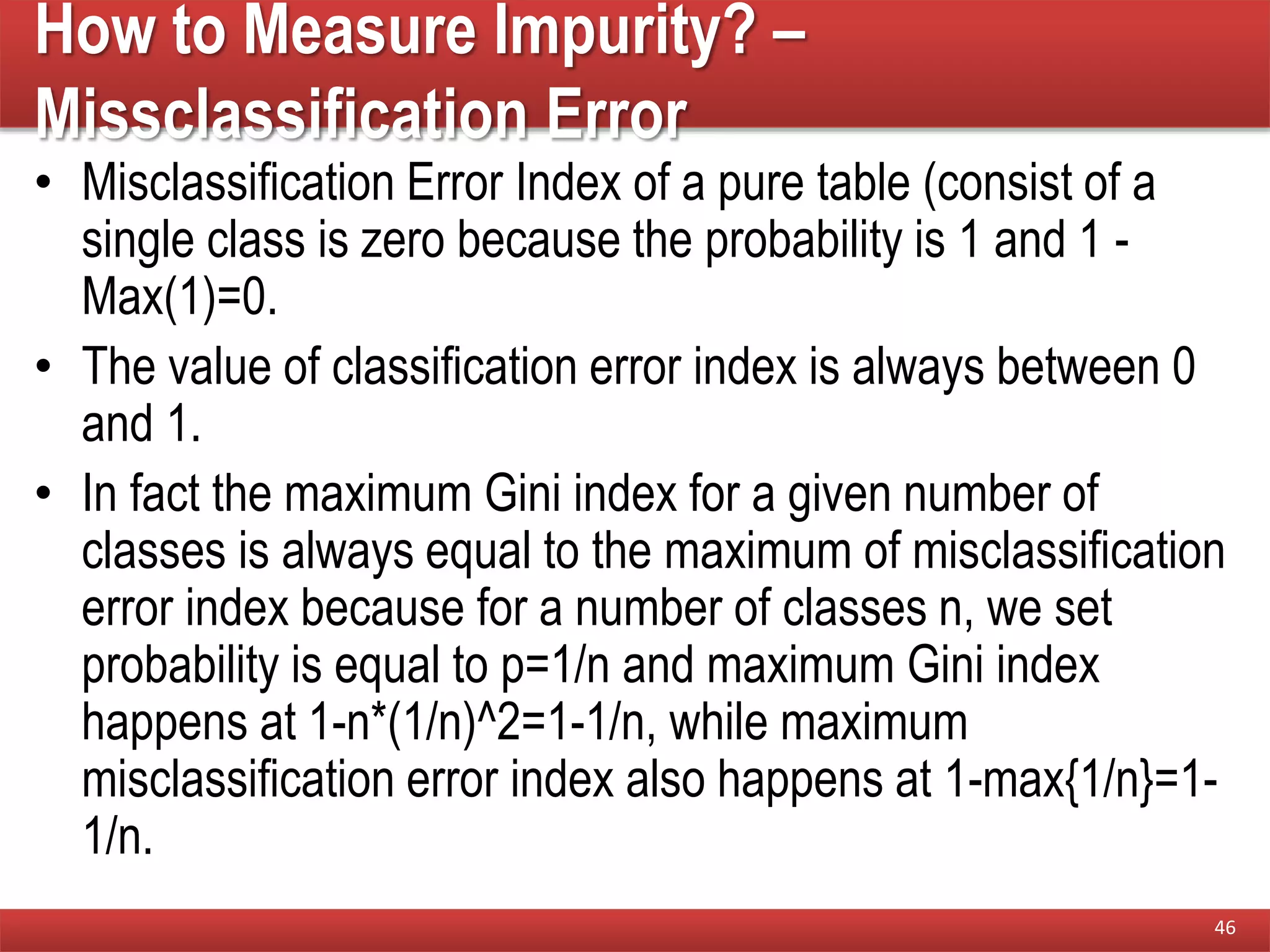 How to Measure Impurity? –
Missclassification Error
• Misclassification Error Index of a pure table (consist of a
single class is zero because the probability is 1 and 1 -
Max(1)=0.
• The value of classification error index is always between 0
and 1.
• In fact the maximum Gini index for a given number of
classes is always equal to the maximum of misclassification
error index because for a number of classes n, we set
probability is equal to p=1/n and maximum Gini index
happens at 1-n*(1/n)^2=1-1/n, while maximum
misclassification error index also happens at 1-max{1/n}=1-
1/n.
46
 