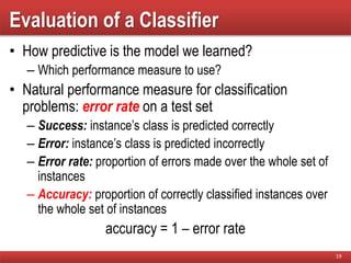 Evaluation of a Classifier
• How predictive is the model we learned?
– Which performance measure to use?
• Natural performance measure for classification
problems: error rate on a test set
– Success: instance’s class is predicted correctly
– Error: instance’s class is predicted incorrectly
– Error rate: proportion of errors made over the whole set of
instances
– Accuracy: proportion of correctly classified instances over
the whole set of instances
accuracy = 1 – error rate
19
 