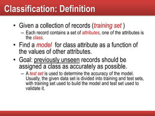 Classification: Definition
• Given a collection of records (training set )
– Each record contains a set of attributes, one of the attributes is
the class.
• Find a model for class attribute as a function of
the values of other attributes.
• Goal: previously unseen records should be
assigned a class as accurately as possible.
– A test set is used to determine the accuracy of the model.
Usually, the given data set is divided into training and test sets,
with training set used to build the model and test set used to
validate it.
 