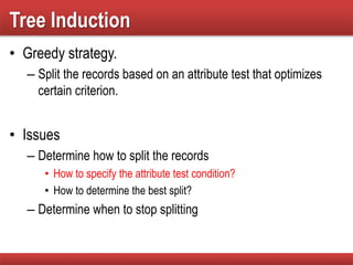 Tree Induction
• Greedy strategy.
– Split the records based on an attribute test that optimizes
certain criterion.
• Issues
– Determine how to split the records
• How to specify the attribute test condition?
• How to determine the best split?
– Determine when to stop splitting
 