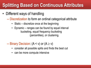 • Different ways of handling
– Discretization to form an ordinal categorical attribute
• Static – discretize once at the beginning
• Dynamic – ranges can be found by equal interval
bucketing, equal frequency bucketing
(percentiles), or clustering.
– Binary Decision: (A < v) or (A  v)
• consider all possible splits and finds the best cut
• can be more compute intensive
Splitting Based on Continuous Attributes
 
