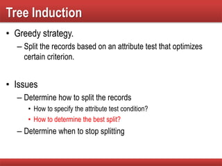 Tree Induction
• Greedy strategy.
– Split the records based on an attribute test that optimizes
certain criterion.
• Issues
– Determine how to split the records
• How to specify the attribute test condition?
• How to determine the best split?
– Determine when to stop splitting
 