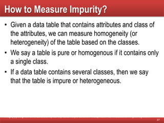 How to Measure Impurity?
• Given a data table that contains attributes and class of
the attributes, we can measure homogeneity (or
heterogeneity) of the table based on the classes.
• We say a table is pure or homogenous if it contains only
a single class.
• If a data table contains several classes, then we say
that the table is impure or heterogeneous.
37
http://people.revoledu.com/kardi/tutorial/DecisionTree/how-to-measure-impurity.htm
 