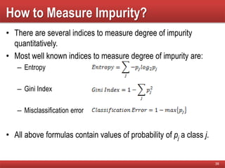 How to Measure Impurity?
• There are several indices to measure degree of impurity
quantitatively.
• Most well known indices to measure degree of impurity are:
– Entropy
– Gini Index
– Misclassification error
• All above formulas contain values of probability of pj a class j.
38
 