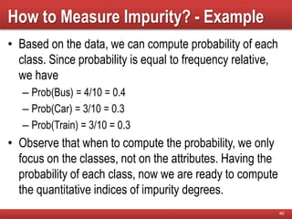 How to Measure Impurity? - Example
• Based on the data, we can compute probability of each
class. Since probability is equal to frequency relative,
we have
– Prob(Bus) = 4/10 = 0.4
– Prob(Car) = 3/10 = 0.3
– Prob(Train) = 3/10 = 0.3
• Observe that when to compute the probability, we only
focus on the classes, not on the attributes. Having the
probability of each class, now we are ready to compute
the quantitative indices of impurity degrees.
40
 