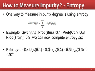 How to Measure Impurity? - Entropy
• One way to measure impurity degree is using entropy
• Example: Given that Prob(Bus)=0.4, Prob(Car)=0.3,
Prob(Train)=0.3, we can now compute entropy as:
• Entropy = - 0.4log2(0.4) - 0.3log2(0.3) - 0.3log2(0.3) =
1.571
41
 