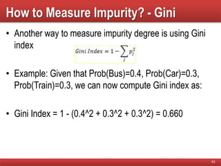 How to Measure Impurity? - Gini
• Another way to measure impurity degree is using Gini
index
• Example: Given that Prob(Bus)=0.4, Prob(Car)=0.3,
Prob(Train)=0.3, we can now compute Gini index as:
• Gini Index = 1 - (0.4^2 + 0.3^2 + 0.3^2) = 0.660
43
 