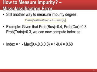 How to Measure Impurity? –
Missclassification Error
• Still another way to measure impurity degree
• Example: Given that Prob(Bus)=0.4, Prob(Car)=0.3,
Prob(Train)=0.3, we can now compute index as:
• Index = 1 - Max{0.4,0.3,0.3} = 1-0.4 = 0.60
45
 
