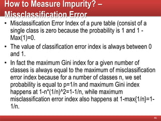 How to Measure Impurity? –
Missclassification Error
• Misclassification Error Index of a pure table (consist of a
single class is zero because the probability is 1 and 1 -
Max(1)=0.
• The value of classification error index is always between 0
and 1.
• In fact the maximum Gini index for a given number of
classes is always equal to the maximum of misclassification
error index because for a number of classes n, we set
probability is equal to p=1/n and maximum Gini index
happens at 1-n*(1/n)^2=1-1/n, while maximum
misclassification error index also happens at 1-max{1/n}=1-
1/n.
46
 