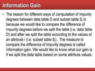 Information Gain
• The reason for different ways of computation of impurity
degrees between data table D and subset table Si is
because we would like to compare the difference of
impurity degrees before we split the table (i.e. data table
D) and after we split the table according to the values of
an attribute i (i.e. subset table Si) . The measure to
compare the difference of impurity degrees is called
information gain. We would like to know what our gain is
if we split the data table based on some attribute values.
47
 