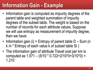 Information Gain - Example
• Information gain is computed as impurity degrees of the
parent table and weighted summation of impurity
degrees of the subset table. The weight is based on the
number of records for each attribute values. Suppose
we will use entropy as measurement of impurity degree,
then we have:
• Information gain (i) = Entropy of parent table D – Sum (n
k /n * Entropy of each value k of subset table Si )
• The information gain of attribute Travel cost per km is
computed as 1.571 – (5/10 * 0.722+2/10*0+3/10*0) =
1.210
50
 
