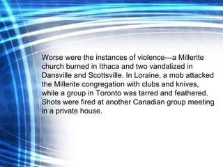 Worse were the instances of violence—a Millerite church burned in Ithaca and two vandalized in Dansville and Scottsville. In Loraine, a mob attacked the Millerite congregation with clubs and knives, while a group in Toronto was tarred and feathered. Shots were fired at another Canadian group meeting in a private house. 