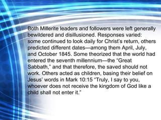 Both Millerite leaders and followers were left generally bewildered and disillusioned. Responses varied: some continued to look daily for Christ’s return, others predicted different dates—among them April, July, and October 1845. Some theorized that the world had entered the seventh millennium—the “Great Sabbath,” and that therefore, the saved should not work. Others acted as children, basing their belief on Jesus’ words in Mark 10:15 “Truly, I say to you, whoever does not receive the kingdom of God like a child shall not enter it.” 