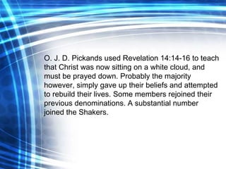 O. J. D. Pickands used Revelation 14:14-16 to teach that Christ was now sitting on a white cloud, and must be prayed down. Probably the majority however, simply gave up their beliefs and attempted to rebuild their lives. Some members rejoined their previous denominations. A substantial number joined the Shakers. 