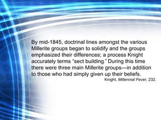 By mid-1845, doctrinal lines amongst the various Millerite groups began to solidify and the groups emphasized their differences; a process Knight accurately terms “sect building . ”   During this time there were three main Millerite groups—in addition to those who had simply given up their beliefs. Knight,  Millennial Fever , 232. 