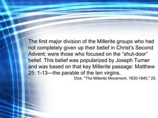 The first major division of the Millerite groups who had not completely given up their belief in Christ’s Second Advent; were those who focused on the “shut-door” belief. This belief was popularized by Joseph Turner and was based on that key Millerite passage: Matthew 25: 1-13—the parable of the ten virgins. Dick, "The Millerite Movement, 1830-1845," 25. 