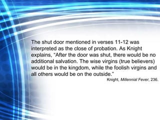 The shut door mentioned in verses 11-12 was interpreted as the close of probation. As Knight explains, “After the door was shut, there would be no additional salvation. The wise virgins (true believers) would be in the kingdom, while the foolish virgins and all others would be on the outside.” Knight,  Millennial Fever , 236. 
