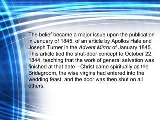 The belief became a major issue upon the publication in January of 1845, of an article by Apollos Hale and Joseph Turner in the  Advent Mirror  of January 1845.   This article tied the shut-door concept to October 22, 1844, teaching that the work of general salvation was finished at that date—Christ came spiritually as the Bridegroom, the wise virgins had entered into the wedding feast, and the door was then shut on all others. 