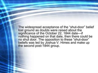 The widespread acceptance of the “shut-door” belief lost ground as doubts were raised about the significance of the October 22, 1844 date—if nothing happened on that date, then there could be no shut door. The opposition to these “shut-door” beliefs was led by Joshua V. Himes and make up the second post-1844 group. 