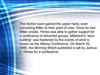 This faction soon gained the upper hand, even converting Miller to their point of view. Once he had Miller onside, Himes was able to gather support for a conference of Adventist groups. Millerism’s “sect-building” was hastened by the events of what is known as the Albany Conference. On March 20, 1845, the  Morning Watch  published a call by Joshua V. Himes for a conference. 