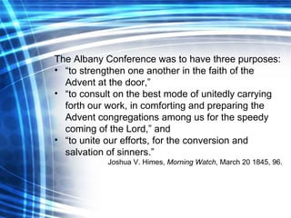 The Albany Conference was to have three purposes: “ to strengthen one another in the faith of the Advent at the door,” “ to consult on the best mode of unitedly carrying forth our work, in comforting and preparing the Advent congregations among us for the speedy coming of the Lord,” and “ to unite our efforts, for the conversion and salvation of sinners.” Joshua V. Himes,  Morning Watch , March 20 1845, 96. 