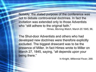 Notably, the stated purpose of the conference was not to debate controversial doctrines. In fact the invitation was extended only to those Adventists who “still adhere to the original faith.” Himes,  Morning Watch , March 20 1845, 96. The Shut-door Adventists and others who had developed new doctrines were therefore explicitly excluded. The biggest drawcard was to be the presence of Miller. In fact Himes wrote to Miller on March 27, 1845, saying, “all depends upon your being there.” In Knight,  Millennial Fever , 268. 