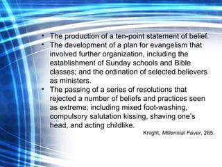 The production of a ten-point statement of belief. The development of a plan for evangelism that involved further organization, including the establishment of Sunday schools and Bible classes; and the ordination of selected believers as ministers. The passing of a series of resolutions that rejected a number of beliefs and practices seen as extreme; including mixed foot-washing, compulsory salutation kissing, shaving one’s head, and acting childlike. Knight,  Millennial Fever , 265. 