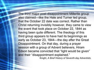 The third major post-disappointment Millerite group also claimed—like the Hale and Turner led group, that the October 22 date was correct. Rather than Christ returning invisibly however, they came to view the event that took place on October 22, 1844 as having been quite different. The theology of this third group appears to have had its beginnings as early as October 23, 1844—the day after the Great Disappointment. On that day, during a prayer session with a group of Advent believers, Hiram Edson became convicted that “light would be given” and their “disappointment explained.” Knight,  A Brief History of Seventh-day Adventists . 