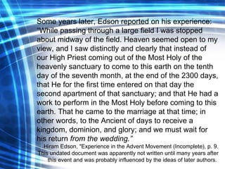 Some years later, Edson reported on his experience: “ While passing through a large field I was stopped about midway of the field. Heaven seemed open to my view, and I saw distinctly and clearly that instead of our High Priest coming out of the Most Holy of the heavenly sanctuary to come to this earth on the tenth day of the seventh month, at the end of the 2300 days, that He for the first time entered on that day the second apartment of that sanctuary; and that He had a work to perform in the Most Holy before coming to this earth. That he came to the marriage at that time; in other words, to the Ancient of days to receive a kingdom, dominion, and glory; and we must wait for his return  from the wedding.” Hiram Edson, "Experience in the Advent Movement (Incomplete), p. 9. This undated document was apparently not written until many years after this event and was probably influenced by the ideas of later authors.  