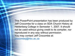 This PowerPoint presentation has been produced by Jeff Crocombe for a class on SDA Church History at Helderberg College in Semester 1, 2007. It should not be used without giving credit to its compiler, nor reproduced in any way without permission. You may contact Jeff Crocombe at:  [email_address]   