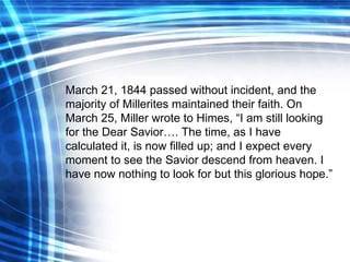 March 21, 1844 passed without incident, and the majority of Millerites maintained their faith. On March 25, Miller wrote to Himes, “I am still looking for the Dear  Savior …. The time, as I have calculated it, is now filled up; and I expect every moment to see the  Savior  descend from heaven. I have now nothing to look for but this glorious hope.”   