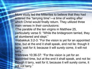 More study led the Millerites to believe that they had entered the “tarrying time”—a time of waiting after which Christ would finally return. They utilized three main verses in their conclusions: The parable of the ten virgins in Matthew 25, particularly verse 5: “While the bridegroom tarried, they all slumbered and slept.” Habakkuk 3:2-3: “For the vision is yet for an appointed time, but at the end it shall speak, and not lie: though it tarry, wait for it; because it will surely come, it will not tarry.” Hebrews 10:36-37: “For the vision is   yet for an appointed time, but at the end it shall speak, and not lie: though it tarry, wait for it; because it will surely come, it will not tarry.” 