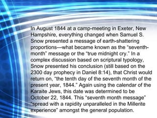In August 1844 at a camp-meeting in Exeter, New Hampshire, everything changed when Samuel S. Snow presented a message of earth-shattering proportions—what became known as the “seventh-month” message or the “true midnight cry.” In a complex discussion based on scriptural typology, Snow presented his conclusion (still based on the 2300 day prophecy in Daniel 8:14), that Christ would return on, “the tenth day of the seventh month of the present year, 1844.” Again using the calendar of the Karaite Jews, this date was determined to be October 22, 1844. This “seventh month message” “spread with a rapidity unparalleled in the Millerite experience” amongst the general population. 