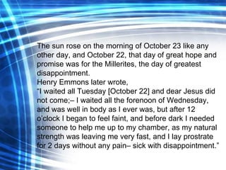 The sun rose on the morning of October 23 like any other day, and October 22, that day of great hope and promise was for the Millerites, the day of greatest disappointment. Henry Emmons later wrote, “ I waited all Tuesday [October 22] and dear Jesus did not come;– I waited all the forenoon of Wednesday, and was well in body as I ever was, but after 12 o’clock I began to feel faint, and before dark I needed someone to help me up to my chamber, as my natural strength was leaving me very fast, and I lay prostrate for 2 days without any pain– sick with disappointment .” 