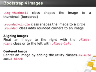 Bootstrap 4 Images
.img-thumbnail class shapes the image to a
thumbnail (bordered)
.rounded-circle class shapes the image to a circle
.rounded class adds rounded corners to an image
Aligning Images
Float an image to the right with the .float-
right class or to the left with .float-left
Centered Image
Center an image by adding the utility classes.mx-auto
and.d-block
 