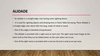 ALIDADE
• An alidade is a straight-edge ruler having some sighting device.
• It is used for sighting objects and drawing lines in Plane Table Surveying. Plane Alidade is
a straight-edge ruler about 450 mm long, made of metal or wood.
• One of the edges is bevelled and graduated.
• The alidade is provided with a sight vane at each end. The sight vanes have hinges at the
lower end so that they can be folded down on the ruler when not in use.
• One of the sight vanes is provided with a narrow slit and is used as an eye vane.
 