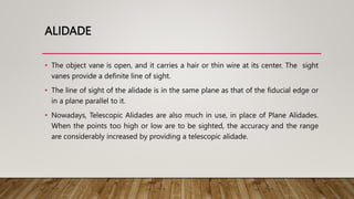 ALIDADE
• The object vane is open, and it carries a hair or thin wire at its center. The sight
vanes provide a definite line of sight.
• The line of sight of the alidade is in the same plane as that of the fiducial edge or
in a plane parallel to it.
• Nowadays, Telescopic Alidades are also much in use, in place of Plane Alidades.
When the points too high or low are to be sighted, the accuracy and the range
are considerably increased by providing a telescopic alidade.
 