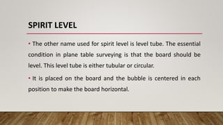 SPIRIT LEVEL
• The other name used for spirit level is level tube. The essential
condition in plane table surveying is that the board should be
level. This level tube is either tubular or circular.
• It is placed on the board and the bubble is centered in each
position to make the board horizontal.
 