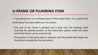 U-FRAME OR PLUMBING FORK
• A plumbing form is a U-shaped piece of the metal frame. It is used for the
centering of the plane table over the station.
• One end of the frame is pointed and is kept over the drawing sheet
touching the plotted position of the instrument station, while the other
end of the frame carries a plumb bob.
• The position of the plane table is adjusted until the plumb bob hangs over
the station occupied by the instrument
 