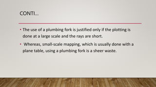 CONTI…
• The use of a plumbing fork is justified only if the plotting is
done at a large scale and the rays are short.
• Whereas, small-scale mapping, which is usually done with a
plane table, using a plumbing fork is a sheer waste.
 
