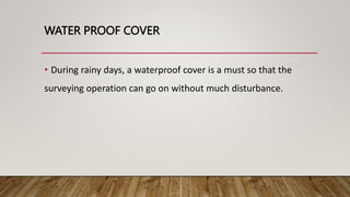 WATER PROOF COVER
• During rainy days, a waterproof cover is a must so that the
surveying operation can go on without much disturbance.
 