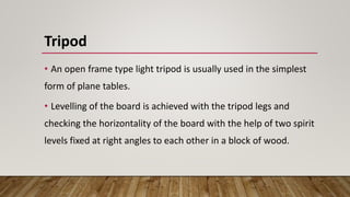 Tripod
• An open frame type light tripod is usually used in the simplest
form of plane tables.
• Levelling of the board is achieved with the tripod legs and
checking the horizontality of the board with the help of two spirit
levels fixed at right angles to each other in a block of wood.
 