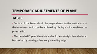 TEMPORARY ADJUSTMENTS OF PLANE
TABLE:
• Surface of the board should be perpendicular to the vertical axis of
the instrument which can be achieved by placing a spirit level over the
plane table.
• The bevelled Edge of the Alidade should be a straight line which can
be checked by drawing a line along the ruling edge.
 