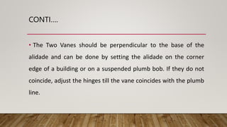 CONTI….
• The Two Vanes should be perpendicular to the base of the
alidade and can be done by setting the alidade on the corner
edge of a building or on a suspended plumb bob. If they do not
coincide, adjust the hinges till the vane coincides with the plumb
line.
 
