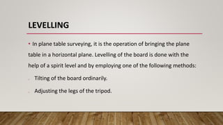 LEVELLING
• In plane table surveying, it is the operation of bringing the plane
table in a horizontal plane. Levelling of the board is done with the
help of a spirit level and by employing one of the following methods:
o Tilting of the board ordinarily.
o Adjusting the legs of the tripod.
 